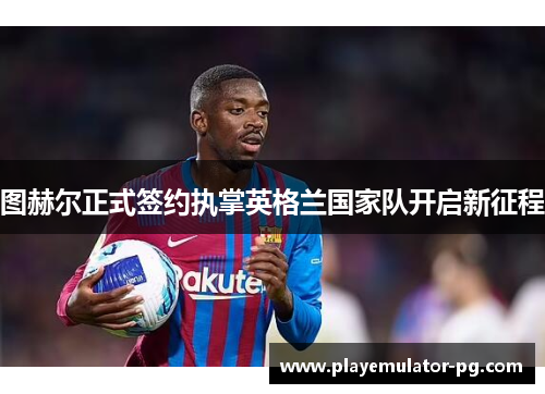 图赫尔正式签约执掌英格兰国家队开启新征程 图赫尔正式签约执掌英格兰国家队开启新征程