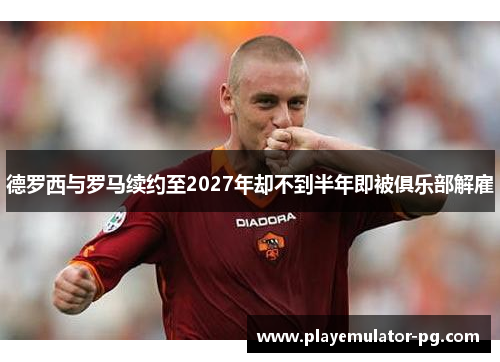 德罗西与罗马续约至2027年却不到半年即被俱乐部解雇 德罗西与罗马续约至2027年却不到半年即被俱乐部解雇