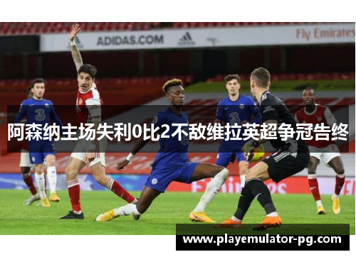 阿森纳主场失利0比2不敌维拉英超争冠告终 阿森纳主场失利0比2不敌维拉英超争冠告终